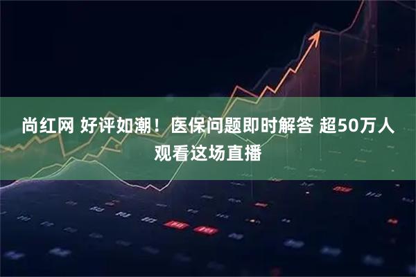 尚红网 好评如潮！医保问题即时解答 超50万人观看这场直播