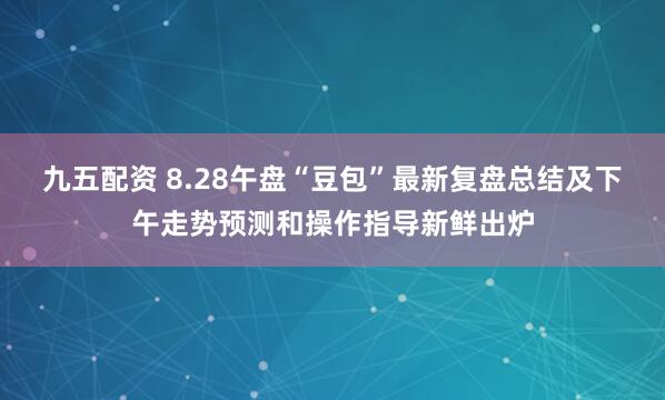 九五配资 8.28午盘“豆包”最新复盘总结及下午走势预测和操作指导新鲜出炉