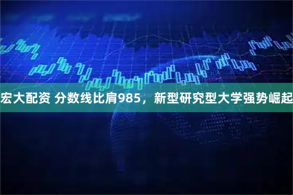 宏大配资 分数线比肩985，新型研究型大学强势崛起