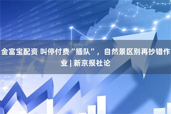 金富宝配资 叫停付费“插队”，自然景区别再抄错作业 | 新京报社论
