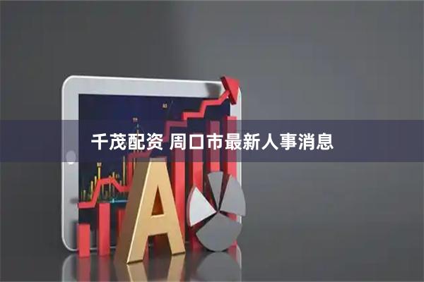 千茂配资 周口市最新人事消息
