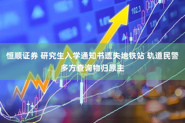 恒顺证券 研究生入学通知书遗失地铁站 轨道民警多方查询物归原主