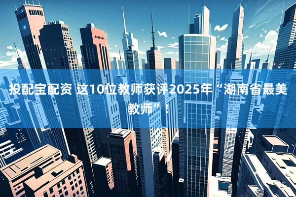 投配宝配资 这10位教师获评2025年“湖南省最美教师”！