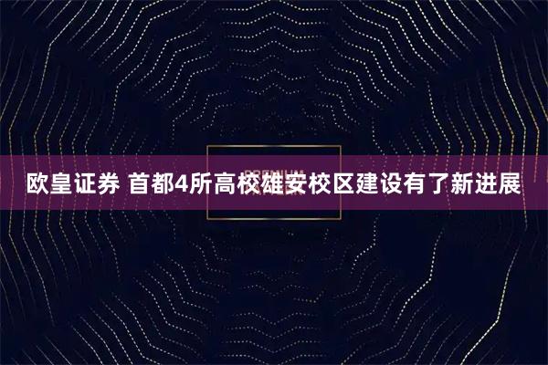 欧皇证券 首都4所高校雄安校区建设有了新进展
