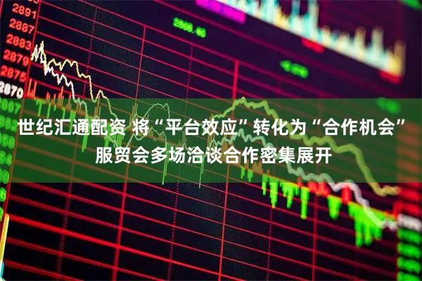 世纪汇通配资 将“平台效应”转化为“合作机会” 服贸会多场洽谈合作密集展开