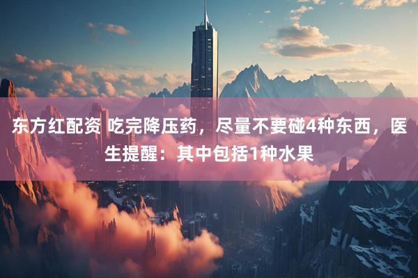 东方红配资 吃完降压药，尽量不要碰4种东西，医生提醒：其中包括1种水果