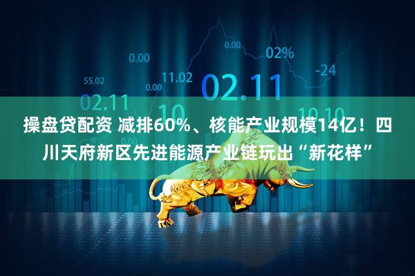 操盘贷配资 减排60%、核能产业规模14亿！四川天府新区先进能源产业链玩出“新花样”