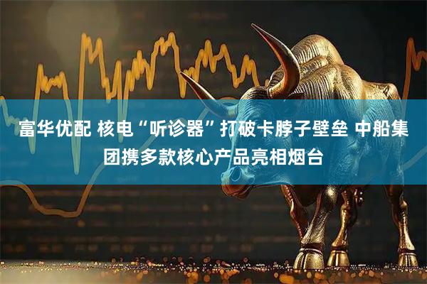 富华优配 核电“听诊器”打破卡脖子壁垒 中船集团携多款核心产品亮相烟台