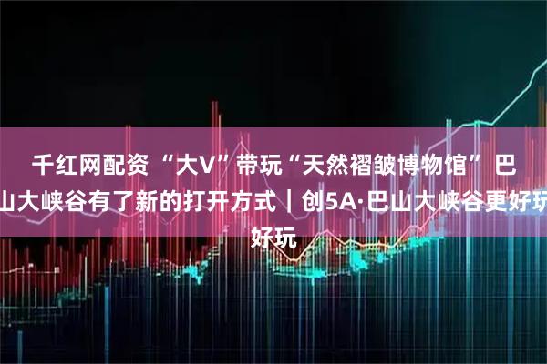 千红网配资 “大V”带玩“天然褶皱博物馆” 巴山大峡谷有了新的打开方式｜创5A·巴山大峡谷更好玩