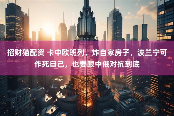 招财猫配资 卡中欧班列，炸自家房子，波兰宁可作死自己，也要跟中俄对抗到底