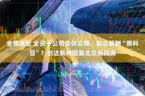 金领速配 全资子公司变供应商，副总薪酬“挪科目”？创达新材回复北交所问询