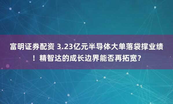 富明证券配资 3.23亿元半导体大单落袋撑业绩！精智达的成长边界能否再拓宽？
