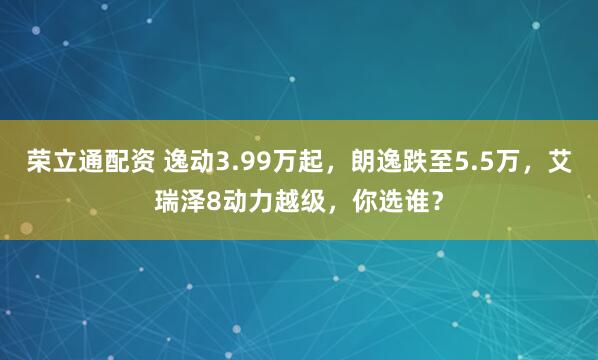 荣立通配资 逸动3.99万起，朗逸跌至5.5万，艾瑞泽8动力越级，你选谁？