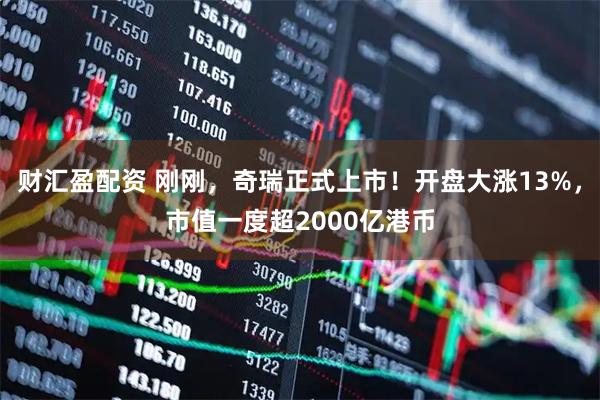财汇盈配资 刚刚，奇瑞正式上市！开盘大涨13%，市值一度超2000亿港币