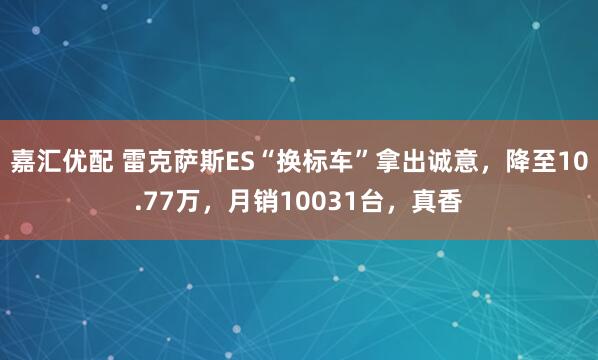 嘉汇优配 雷克萨斯ES“换标车”拿出诚意，降至10.77万，月销10031台，真香