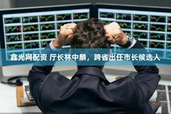 鑫光网配资 厅长林中麟，跨省出任市长候选人