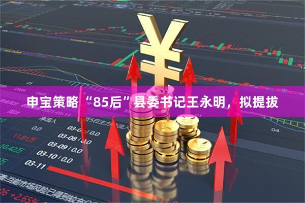 申宝策略 “85后”县委书记王永明，拟提拔