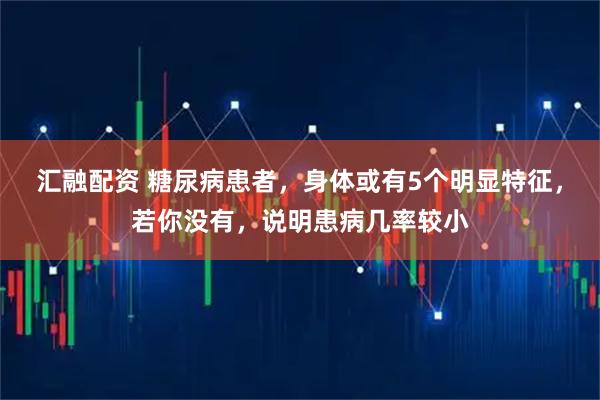 汇融配资 糖尿病患者，身体或有5个明显特征，若你没有，说明患病几率较小
