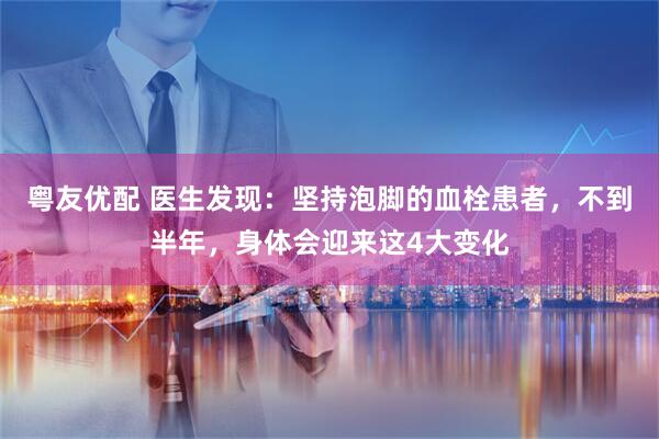 粤友优配 医生发现：坚持泡脚的血栓患者，不到半年，身体会迎来这4大变化