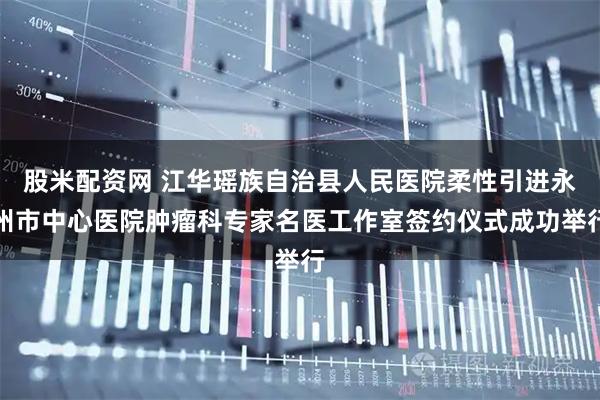 股米配资网 江华瑶族自治县人民医院柔性引进永州市中心医院肿瘤科专家名医工作室签约仪式成功举行