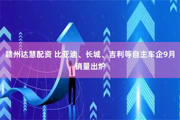赣州达慧配资 比亚迪、长城、吉利等自主车企9月销量出炉