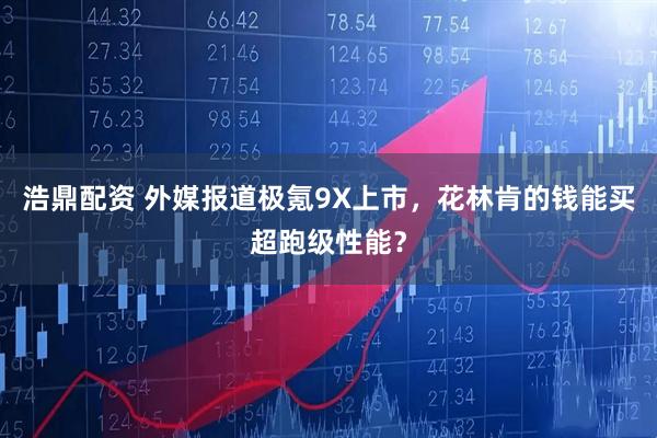 浩鼎配资 外媒报道极氪9X上市，花林肯的钱能买超跑级性能？