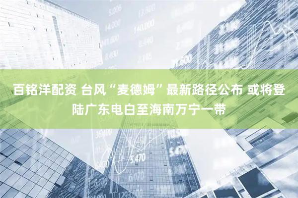 百铭洋配资 台风“麦德姆”最新路径公布 或将登陆广东电白至海南万宁一带