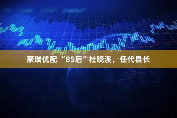 豪瑞优配 “85后”杜晓溪，任代县长