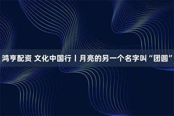鸿亨配资 文化中国行丨月亮的另一个名字叫“团圆”