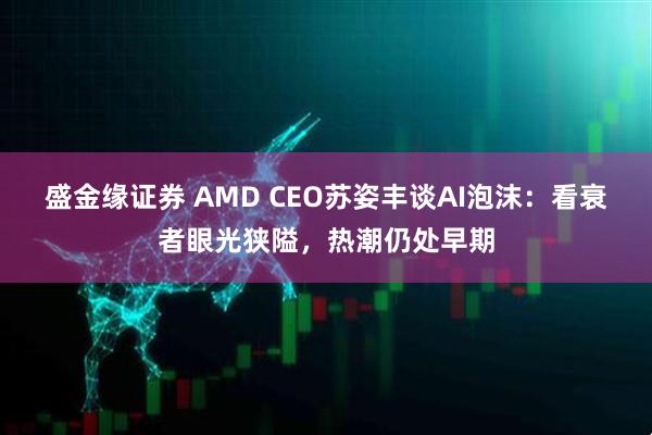 盛金缘证券 AMD CEO苏姿丰谈AI泡沫：看衰者眼光狭隘，热潮仍处早期