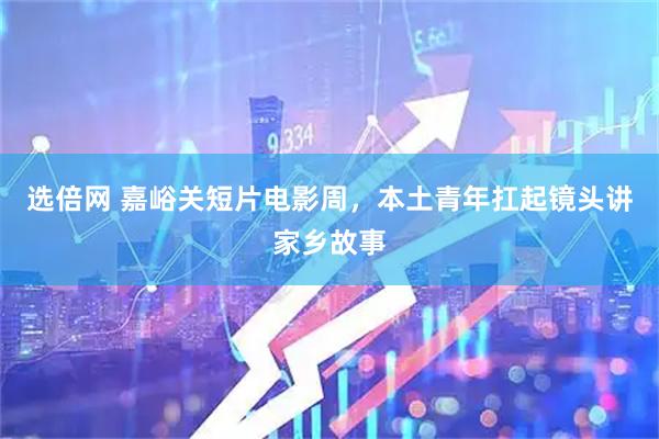 选倍网 嘉峪关短片电影周，本土青年扛起镜头讲家乡故事