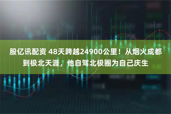 股亿讯配资 48天跨越24900公里！从烟火成都到极北天涯，他自驾北极圈为自己庆生