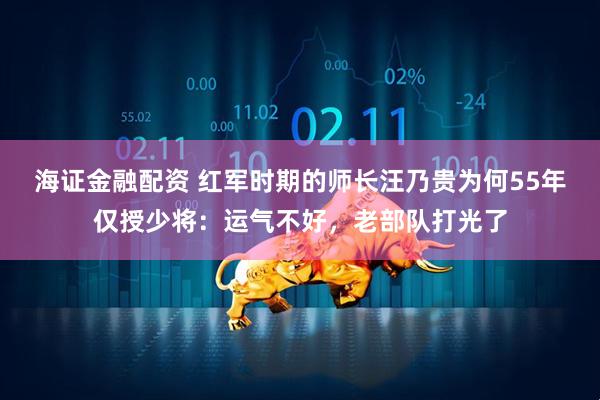 海证金融配资 红军时期的师长汪乃贵为何55年仅授少将：运气不好，老部队打光了