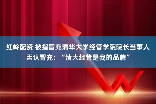红岭配资 被指冒充清华大学经管学院院长当事人否认冒充:“清大经管是我的品牌”