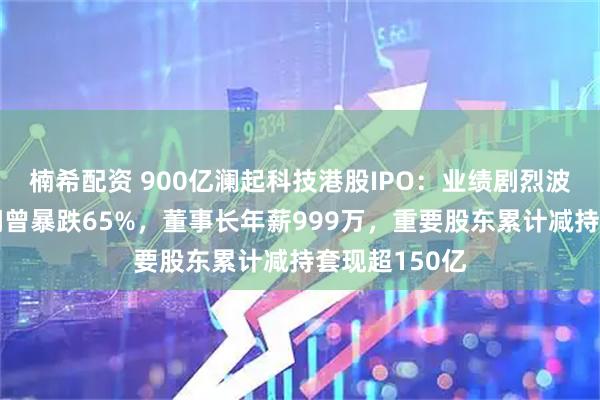 楠希配资 900亿澜起科技港股IPO:业绩剧烈波动年度净利润曾暴跌65%,董事长年薪999万,重要股东累计减持套现超150亿
