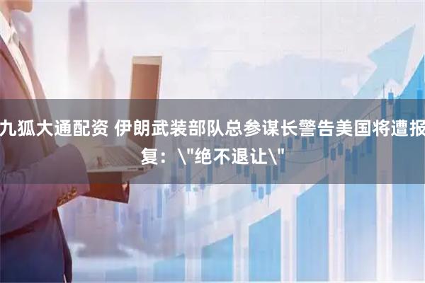 九狐大通配资 伊朗武装部队总参谋长警告美国将遭报复: