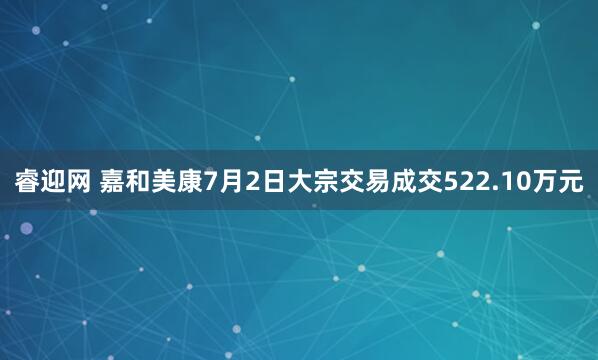 睿迎网 嘉和美康7月2日大宗交易成交522.10万元