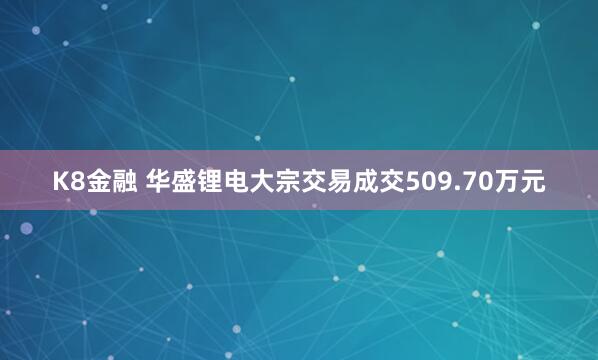 K8金融 华盛锂电大宗交易成交509.70万元