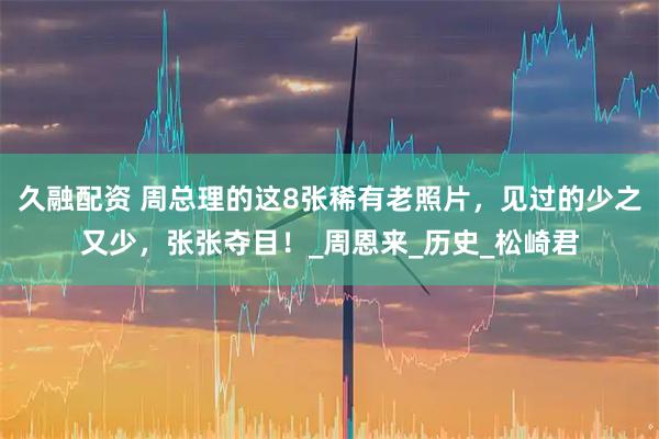 久融配资 周总理的这8张稀有老照片，见过的少之又少，张张夺目！_周恩来_历史_松崎君