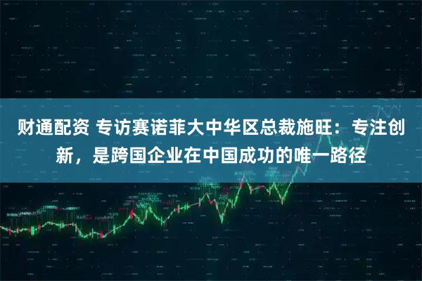 财通配资 专访赛诺菲大中华区总裁施旺：专注创新，是跨国企业在中国成功的唯一路径