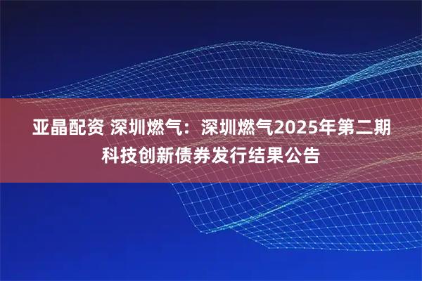 亚晶配资 深圳燃气:  深圳燃气2025年第二期科技创新债券发行结果公告